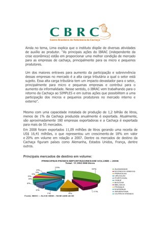 Ainda no tema, Lima explica que o instituto dispõe de diversas atividades
 de auxílio ao produtor. “As principais ações do IBRAC (independente da
 crise econômica) estão em proporcionar uma melhor condição de mercado
 para as empresas de cachaça, principalmente para os micro e pequenos
 produtores.

 Um dos maiores entraves para aumento da participação e sobrevivência
 dessas empresas no mercado é a alta carga tributária a qual o setor está
 sujeito. Essa alta carga tributária tem um impacto devastador para o setor,
 principalmente para micro e pequenas empresas e contribui para o
 aumento da informalidade. Nesse sentido, o IBRAC vem trabalhando para o
 retorno da Cachaça ao SIMPLES e em outras ações que possibilitem a uma
 participação dos micros e pequenos produtores no mercado interno e
 externo”.


Mesmo com uma capacidade instalada de produção de 1,2 bilhão de litros,
menos de 1% da Cachaça produzida anualmente é exportada. Atualmente,
são aproximadamente 180 empresas exportadoras e a Cachaça é exportada
para mais de 55 mercados.
Em 2008 foram exportados 11,09 milhões de litros gerando uma receita de
US$ 16,41 milhões, o que representou um crescimento de 18% em valor
e 20% em volume em relação a 2007. Dentre os mercados de destino da
Cachaça figuram países como Alemanha, Estados Unidos, França, dentre
outros.


Principais mercados de destino em volume:
 
