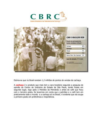 Estima-se que no Brasil existam 1,2 milhões de pontos de vendas de cachaça.

A cachaça é o produto que mais tem a cara brasileira segundo a pesquisa de
opinião do Centro de Indústria do Estado de São Paulo, tendo ficado em
segundo lugar, logo após o Petróleo da Petrobrás e antes do café que ficou
com o terceiro posto. Se levarmos em conta que o petróleo e o café tem em
praticamente todo o mundo e a cachaça só no Brasil; é evidente que ela ocupa
o primeiro posto em preferência e importância.
 