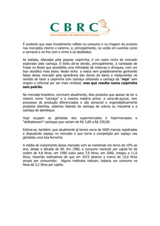 É evidente que esse investimento reflete no consumo e na imagem do produto
nos mercados interno e externo, e, principalmente, no verão em eventos como
o carnaval e no frio com o vinho e os destilados.

As batidas, lideradas pela popular caipirinha, é um outro nicho de mercado
explorado pela cachaça. O êxito dá-se devido, principalmente, à variedade de
frutas no Brasil que possibilita uma infinidade de misturas e drinques, com um
teor alcoólico mais baixo. Neste nicho a vodca vem gradativamente ganhando
fatias desse mercado pela ignorância dos donos de bares e restaurantes no
sentido de fazer a caipirinha com cachaça utilizando a cachaça da “roça” sem
origem e informal por ser mais rentável, mas que resulta numa caipirinha
sem padrão.

No mercado brasileiro, convivem atualmente, dois produtos que apesar de ter o
mesmo nome “cachaça” e a mesma matéria prima: a cana-de-açúcar, tem
processos de produção diferenciados e são sensorial e organolépticamente
produtos distintos, estamos falando da cachaça de coluna ou industrial e a
cachaça de alambique.

Hoje ocupam as gôndolas dos supermercados e hipermercados                   e
“delikatessem” cachaças que variam de R$ 3,00 a R$ 250,00.

Estima-se, também; que atualmente já temos cerca de 5000 marcas registradas
e disputando espaço no mercado o que torna a competição por espaço nas
gôndolas uma luta ferrenha.

A média de crescimento desse mercado vem se mantendo em torno de 10% ao
ano, desde a década de 90. Em 1980, o consumo nacional per capita foi da
ordem de 4,8 litros; em 1990 subiu para 7,0 litros; em 2000, chegou a 11,0
litros; havendo estimativas de que em 2015 alcance a marca de 15,0 litros
anuais por consumidor. Alguns institutos indicam, todavia um consumo na
faixa de 5,2 litros per capita.
 