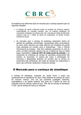 As tendências dos diferentes tipos de mercado para a cachaça apontam para as
seguintes situações:

   •   A cachaça de coluna continuará sendo um produto de consumo massivo,
       comercializado no mercado nacional, com as mesmas tendências de
       crescimento verificadas nos últimos anos. Só o mercado da cidade de São Paulo
       consome mais de 1 milhão de doses de cachaça/dia, na grande maioria,
       cachaça de coluna;

   •   Os mercados para a cachaça de alambique despontam dentro de
       padrões de qualidade reconhecidos, representados pelos consumidores
       de maior poder aquisitivo que estão aderindo aos resultados da grande
       mídia alcançada em eventos como a Expocachaça - Feira e Festival
       Internacional da Cachaça . Esta feira realizada anualmente no mês de
       junho, em Belo Horizonte, alcança mais de 3 milhões de reais em mídia
       paga e espontânea ( mais de 10% da mídia anual da cachaça ). As
       campanhas de marketing da cachaça de alambique praticamente não
       existem, se resumindo, na maioria das vezes, à participação em
       concursos e degustações gratuitas em eventos que se somam ao
       crescimento das cachaçarias, das cartas de cachaça em restaurantes e
       bares, das confrarias, academias e clubes da cachaça.



  O Mercado para a cachaça de alambique

A cachaça de alambique, produzida em escala menor e quase que
artesanalmente em alambiques de cobre, difere bastante da cachaça de coluna
de consumo massivo, uma vez que apresenta qualidades sensoriais,
organolépticas e de paladar distintas. Dos perto de 2 bilhões de litros de
produção anual de cachaça, estima-se que 30% são de cachaça de alambique
e 70% são de cachaça de coluna ou industrial.
 