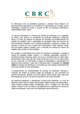As diferenças entre os destilados (processo e produto final) implicam em
posicionamentos específicos com referência à segmentação de mercado, preço,
estratégias e gestão de canais. E quando se fala em cachaças certificadas a
segmentação ainda é maior.


 O mercado clandestino ou informal da cachaça de alambique é um regulador
da oferta, pois absorve os excedentes da produção legalizada, mantendo,
assim, os níveis de estoque de cachaça em processo de envelhecimento em
posição de equilíbrio com a capacidade de tancagem? Não, ela concorre de
forma desleal e predatória com a cachaça legalizada e prejudica a imagem do
produto e coloca em risco a saúde dos consumidores. Cabe salientar, ainda,
que ela disputa espaço, também, com o mercado da cachaça de coluna nas
regiões onde vendem na informalidade

Na verdade, a pulverização de marcas da cachaça de alambique, a pequena
escala de produção dessas marcas e a reduzida capacidade comercial e
econômica dessas empresas, fazem com que os investimentos em mídia sejam
praticamente nulos, elas não têm massa crítica para arcar com os altos custos
de um comercial, se restringindo a ações de degustação e participação em
algumas feiras setoriais, o que não é suficiente para a ampliação do market
share da cachaça de alambique e a conquista de uma imagem suficientemente
forte para ampliar as suas exportações.

A predominância da clandestinidade da cachaça de alambique restringe o
mercado aos limites da própria região de produção ou aos horizontes da
porteira da fazenda. Quando muito ela alcança outras praças pelas mãos dos
atravessadores que tem nos bares da periferia o seu maior mercado.

No segmento legalizado, a distribuição é ainda muito deficiente, e o foco de
algumas marcas são as praças das grandes cidades através de distribuidores.
Ainda existem grandes praças inexploradas, como a Região Sul, São Paulo
capital e interior e Rio de Janeiro, principalmente os segmentos de renda per
capita mais elevada, mas muito mal trabalhados pelos produtores.
 