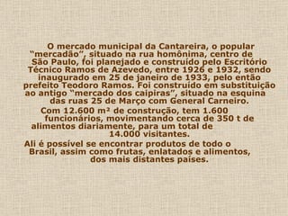 O mercado municipal da Cantareira, o popular
 “mercadão”, situado na rua homônima, centro de
  São Paulo, foi planejado e construído pelo Escritório
 Técnico Ramos de Azevedo, entre 1926 e 1932, sendo
    inaugurado em 25 de janeiro de 1933, pelo então
prefeito Teodoro Ramos. Foi construído em substituição
ao antigo “mercado dos caipiras”, situado na esquina
       das ruas 25 de Março com General Carneiro.
     Com 12.600 m² de construção, tem 1.600
      funcionários, movimentando cerca de 350 t de
  alimentos diariamente, para um total de
                    14.000 visitantes.
Ali é possível se encontrar produtos de todo o
 Brasil, assim como frutas, enlatados e alimentos,
                dos mais distantes países.
 