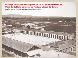 O antigo “mercado dos caipiras” (c. 1870) em foto tomada do
Pátio do Colégio, vendo-se ao fundo, a várzea do Carmo,
onde seria construído o atual mercado.
 