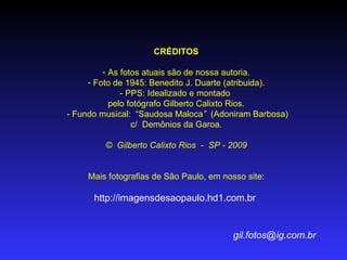 CRÉDITOS

         - As fotos atuais são de nossa autoria.
     - Foto de 1945: Benedito J. Duarte (atribuida).
              - PPS: Idealizado e montado
           pelo fotógrafo Gilberto Calixto Rios.
- Fundo musical: “Saudosa Maloca” (Adoniram Barbosa)
                 c/ Demônios da Garoa.

         © Gilberto Calixto Rios - SP - 2009


     Mais fotografias de São Paulo, em nosso site:

      http://imagensdesaopaulo.hd1.com.br


                                          gil.fotos@ig.com.br
 