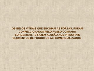 OS BELOS VITRAIS QUE ENCIMAM AS PORTAS, FORAM CONFECCIONADOS PELO RUSSO CONRADO SORGENICHT,  E FAZEM ALUSÃO AOS PRINCIPAIS SEGMENTOS DE PRODUTOS ALI COMERCIALIZADOS.  