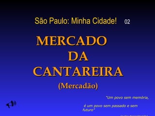 São Paulo: Minha Cidade!   02 MERCADO  DA CANTAREIRA (Mercadão)  “ Um povo sem memória,  é um povo sem passado e sem futuro”  (autor desconhecido)   