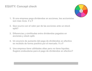 EQUITY: Concept check
1. Si una empresa paga dividendos en acciones, los accionistas
son mas ricos. V o F
2. Que ocurre con el valor par de las acciones ante un stock
split?
3. Diferencias y similitudes entre dividendos pagados en
acciones y stock split.
4. Un anuncio de aumento del pago de dividendos en efectivo
es recibido de forma positiva por el mercado. V o F
5. Una empresa tiene utilidades altas pero no tiene liquidez.
Sugiere endeudarse para el pago de dividendos en efectivo?
 