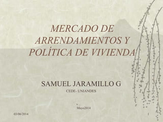 03/06/2014
v .
Mayo2014
1
MERCADO DE
ARRENDAMIENTOS Y
POLÍTICA DE VIVIENDA
SAMUEL JARAMILLO G
CEDE- UNIANDES
 