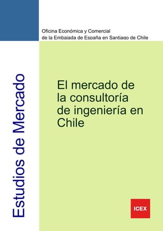 Oficina Económica y Comercial
                      de la Embajada de España en Santiago de Chile
Estudios de Mercado



                            El mercado de
                            la consultoría
                            de ingeniería en
                            Chile




                                                                      1
 