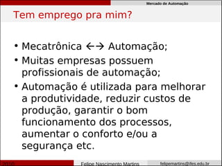 Mercado de Automação


Tem emprego pra mim?


• Mecatrônica  Automação;
• Muitas empresas possuem
  profissionais de automação;
• Automação é utilizada para melhorar
  a produtividade, reduzir custos de
  produção, garantir o bom
  funcionamento dos processos,
  aumentar o conforto e/ou a
  segurança etc.
             Felipe Nascimento Martins         felipemartins@ifes.edu.br
 