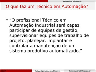 Mercado de Automação


O que faz um Técnico em Automação?


• “O profissional Técnico em
  Automação Industrial será capaz
  participar de equipes de gestão,
  supervisionar equipes de trabalho de
  projeto, planejar, implantar e
  controlar a manutenção de um
  sistema produtivo automatizado.”



             Felipe Nascimento Martins         felipemartins@ifes.edu.br
 