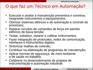 Mercado de Automação


O que faz um Técnico em Automação?

• Executar e avaliar a manutenção preventiva e corretiva,
  integrando instrumentos e equipamentos;
• Otimizar sistemas elétricos e de automação e controle de
  processos;
• Reparar circuitos de comandos de força em painéis
  elétricos de baixa tensão;
• Testar, substituir, reparar e calibrar instrumentos;
• Fazer integração de protocolos, redes de comunicação,
  interfaces e instrumentos digitais;
• Sintonizar malhas de controle;
• Contribuir na elaboração de programas de manutenção;
• Aplicar normas de segurança, de meio ambiente
  e de saúde no trabalho;
• Colaborar no desenvolvimento de projetos de
  instrumentação e automação industrial.
                   Felipe Nascimento Martins         felipemartins@ifes.edu.br
 