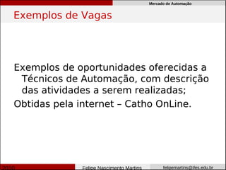 Mercado de Automação


Exemplos de Vagas




Exemplos de oportunidades oferecidas a
 Técnicos de Automação, com descrição
 das atividades a serem realizadas;
Obtidas pela internet – Catho OnLine.




             Felipe Nascimento Martins         felipemartins@ifes.edu.br
 