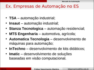Mercado de Automação


Ex. Empresas de Automação no ES

• TSA – automação industrial;
• Insaut – automação industrial;
• Stanza Tecnologica – automação residencial;
• MTS Engenharia – automotiva, agrícola;
• Automatica Tecnologia – desenvolvimento de
  máquinas para automação;
• InTechno – desenvolvimento de kits didáticos;
• Imatic – desenvolvimento de soluções
  baseadas em visão computacional.

                Felipe Nascimento Martins         felipemartins@ifes.edu.br
 