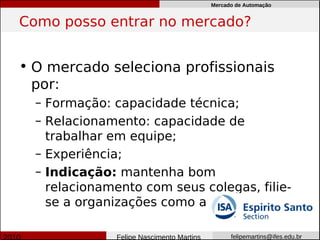 Mercado de Automação


Como posso entrar no mercado?


• O mercado seleciona profissionais
  por:
  – Formação: capacidade técnica;
  – Relacionamento: capacidade de
    trabalhar em equipe;
  – Experiência;
  – Indicação: mantenha bom
    relacionamento com seus colegas, filie-
    se a organizações como a

               Felipe Nascimento Martins         felipemartins@ifes.edu.br
 