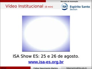 Mercado de Automação


Vídeo Institucional      (8 min)




   ISA Show ES: 25 e 26 de agosto.
                            agosto
          www.isa-es.org.br
              Felipe Nascimento Martins         felipemartins@ifes.edu.br
 