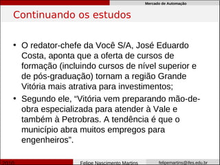 Mercado de Automação


Continuando os estudos


• O redator-chefe da Você S/A, José Eduardo
  Costa, aponta que a oferta de cursos de
  formação (incluindo cursos de nível superior e
  de pós-graduação) tornam a região Grande
  Vitória mais atrativa para investimentos;
• Segundo ele, “Vitória vem preparando mão-de-
  obra especializada para atender à Vale e
  também à Petrobras. A tendência é que o
  município abra muitos empregos para
  engenheiros”.

                 Felipe Nascimento Martins         felipemartins@ifes.edu.br
 
