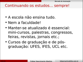 Mercado de Automação


Continuando os estudos... sempre!


• A escola não ensina tudo.
• Nem a faculdade!
• Manter-se atualizado é essencial:
  mini-cursos, palestras, congressos,
  feiras, revistas, jornais etc.;
• Cursos de graduação e de pós-
  graduação: UFES, IFES, UCL etc.


             Felipe Nascimento Martins         felipemartins@ifes.edu.br
 