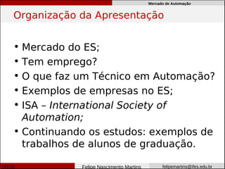 Mercado de Automação


Organização da Apresentação


• Mercado do ES;
• Tem emprego?
• O que faz um Técnico em Automação?
• Exemplos de empresas no ES;
• ISA – International Society of
  Automation;
• Continuando os estudos: exemplos de
  trabalhos de alunos de graduação.

            Felipe Nascimento Martins         felipemartins@ifes.edu.br
 