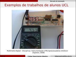 Mercado de Automação


Exemplos de trabalhos de alunos UCL




 Multímetro Digital – Disciplinas: Instrumentação e Microprocessadores (Andrecir
                                     Zopelaro, 2008)

                           Felipe Nascimento Martins           felipemartins@ifes.edu.br
 