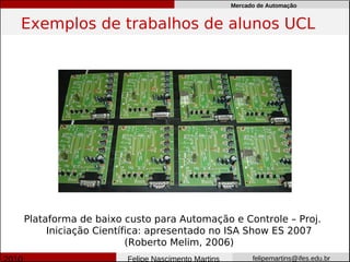 Mercado de Automação


Exemplos de trabalhos de alunos UCL




Plataforma de baixo custo para Automação e Controle – Proj.
     Iniciação Científica: apresentado no ISA Show ES 2007
                      (Roberto Melim, 2006)
                    Felipe Nascimento Martins         felipemartins@ifes.edu.br
 