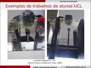 Mercado de Automação


Exemplos de trabalhos de alunos UCL




                 Levitador Magnético – TCC
          (Sião M. Porpino e Guilherme M. Alves, 2009)

                Felipe Nascimento Martins                felipemartins@ifes.edu.br
 