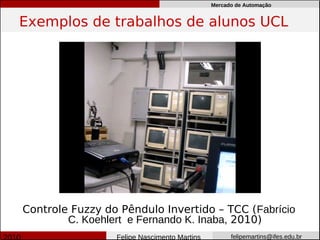 Mercado de Automação


Exemplos de trabalhos de alunos UCL




Controle Fuzzy do Pêndulo Invertido – TCC (Fabrício
        C. Koehlert e Fernando K. Inaba, 2010)
                 Felipe Nascimento Martins         felipemartins@ifes.edu.br
 