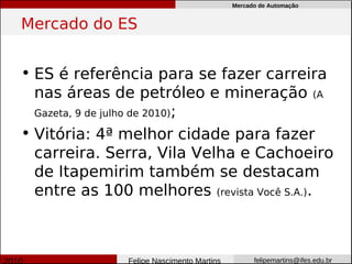 Mercado de Automação


Mercado do ES


• ES é referência para se fazer carreira
  nas áreas de petróleo e mineração (A
  Gazeta, 9 de julho de 2010);

• Vitória: 4ª melhor cidade para fazer
  carreira. Serra, Vila Velha e Cachoeiro
  de Itapemirim também se destacam
  entre as 100 melhores (revista Você S.A.).



               Felipe Nascimento Martins         felipemartins@ifes.edu.br
 