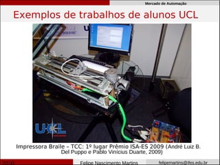 Mercado de Automação


Exemplos de trabalhos de alunos UCL




Impressora Braile – TCC: 1º lugar Prêmio ISA-ES 2009 (André Luiz B.
                Del Puppo e Pablo Vinícius Duarte, 2009)
                       Felipe Nascimento Martins         felipemartins@ifes.edu.br
 