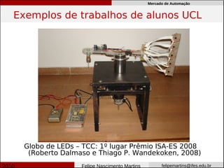 Mercado de Automação


Exemplos de trabalhos de alunos UCL




 Globo de LEDs – TCC: 1º lugar Prêmio ISA-ES 2008
  (Roberto Dalmaso e Thiago P. Wandekoken, 2008)
                Felipe Nascimento Martins         felipemartins@ifes.edu.br
 