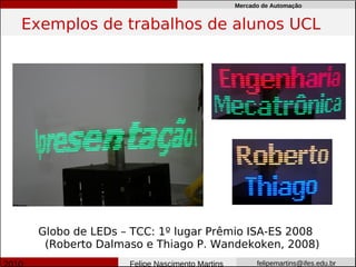 Mercado de Automação


Exemplos de trabalhos de alunos UCL




 Globo de LEDs – TCC: 1º lugar Prêmio ISA-ES 2008
  (Roberto Dalmaso e Thiago P. Wandekoken, 2008)
                Felipe Nascimento Martins         felipemartins@ifes.edu.br
 