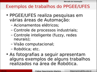 Mercado de Automação


Exemplos de trabalhos do PPGEE/UFES

• PPGEE/UFES realiza pesquisas em
  várias áreas de Automação:
  – Acionamentos elétricos;
  – Controle de processos industriais;
  – Controle inteligente (fuzzy, redes
    neurais);
  – Visão computacional;
  – Robótica; etc.
• As fotografias a seguir apresentam
  alguns exemplos de alguns trabalhos
  realizados na área de Robótica.
               Felipe Nascimento Martins         felipemartins@ifes.edu.br
 