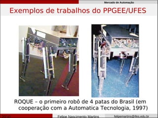 Mercado de Automação


Exemplos de trabalhos do PPGEE/UFES




 ROQUE – o primeiro robô de 4 patas do Brasil (em
  cooperação com a Automatica Tecnologia, 1997)
                Felipe Nascimento Martins         felipemartins@ifes.edu.br
 