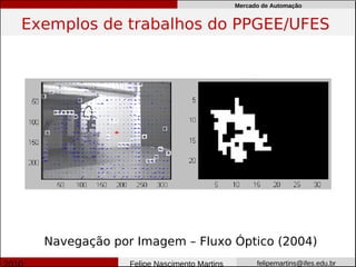 Mercado de Automação


Exemplos de trabalhos do PPGEE/UFES




  Navegação por Imagem – Fluxo Óptico (2004)
               Felipe Nascimento Martins         felipemartins@ifes.edu.br
 