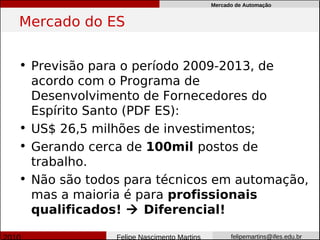 Mercado de Automação


Mercado do ES


• Previsão para o período 2009-2013, de
  acordo com o Programa de
  Desenvolvimento de Fornecedores do
  Espírito Santo (PDF ES):
• US$ 26,5 milhões de investimentos;
• Gerando cerca de 100mil postos de
  trabalho.
• Não são todos para técnicos em automação,
  mas a maioria é para profissionais
  qualificados!  Diferencial!

              Felipe Nascimento Martins         felipemartins@ifes.edu.br
 