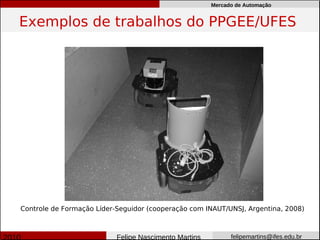 Mercado de Automação


Exemplos de trabalhos do PPGEE/UFES




Controle de Formação Líder-Seguidor (cooperação com INAUT/UNSJ, Argentina, 2008)



                           Felipe Nascimento Martins         felipemartins@ifes.edu.br
 