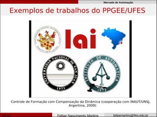 Mercado de Automação


Exemplos de trabalhos do PPGEE/UFES




Controle de Formação com Compensação da Dinâmica (cooperação com INAUT/UNSJ,
                               Argentina, 2009)


                         Felipe Nascimento Martins         felipemartins@ifes.edu.br
 