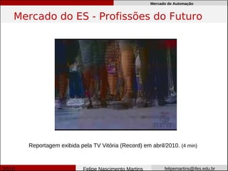 Mercado de Automação


Mercado do ES - Profissões do Futuro




  Reportagem exibida pela TV Vitória (Record) em abril/2010. (4 min)



                       Felipe Nascimento Martins         felipemartins@ifes.edu.br
 