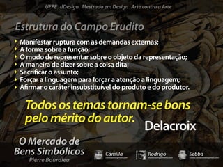 UFPE dDesign Mestrado em Design Arte contra a Arte


Estrutura do Campo Erudito
 Manifestar ruptura com as demandas externas;
 A forma sobre a função;
 O modo de representar sobre o objeto da representação;
 A maneira de dizer sobre a coisa dita;
 Sacri car o assunto;
 Forçar a linguagem para forçar a atenção a linguagem;
 A rmar o caráter insubstituível do produto e do produtor.

  Todos os temas tornam-se bons
  pelo mérito do autor.
                        Delacroix
 O Mercado de
Bens Simbólicos                 Camilla              Rodrigo                 Sebba
    Pierre Bourdieu
                                camicami@gmail.com   mail@rodrigomotta.com   sebba.cavalcante@gmail.com
 