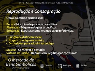 UFPE dDesign Mestrado em Design Arte contra a Arte


Reprodução e Consagração
Obras do campo erudito são:

Puras - Princípios de produção e estética;
Abstratas - Exigem enfoques especí cos;
Esotéricas - Estrutura complexa que exige referências.

 Função de distinção social;
 Exigem o código necessário;
 Disposições para adquirir tal código.

Museus - Conservar o passado;
Sistema de Ensino - Reprodução, Legitimação “póstuma”.

 O Mercado de
Bens Simbólicos                  Camilla              Rodrigo                 Sebba
    Pierre Bourdieu
                                 camicami@gmail.com   mail@rodrigomotta.com   sebba.cavalcante@gmail.com
 
