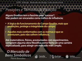 UFPE dDesign Mestrado em Design Arte contra a Arte


Posições e Tomada de Posição
Alguns Eruditos tem o fascínio pelo “sucesso”;
Mas podem ser encarados como trá co de in uência;

 A lógica do funcionamento do Campo Erudito, mais que
 proibições, protege a integridade do campo.

 Aqueles mais conformados com as normas é que se
 aventuram, pois não sofrem in uência.

Até matemáticos, físicos, acostumados com experimentos,
compõem alguma obra losó ca como fecho de uma carreira
especializada, para atingir um mercado mais amplo.

 O Mercado de
Bens Simbólicos                 Camilla              Rodrigo                 Sebba
    Pierre Bourdieu
                                camicami@gmail.com   mail@rodrigomotta.com   sebba.cavalcante@gmail.com
 