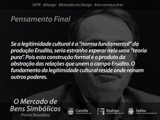 UFPE dDesign Mestrado em Design Arte contra a Arte


Pensamento Final


Se a legitimidade cultural é a “norma fundamental” da
produção Erudita, seria estranho esperar nela uma “teoria
pura”. Pois esta construção formal é o produto da
abstração das relações que unem o campo Erudito. O
fundamento da legitimidade cultural reside onde reinam
outros poderes.



 O Mercado de
Bens Simbólicos                 Camilla              Rodrigo                 Sebba
    Pierre Bourdieu
                                camicami@gmail.com   mail@rodrigomotta.com   sebba.cavalcante@gmail.com
 