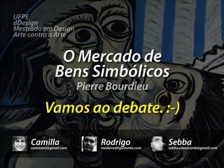 UFPE
dDesign
Mestrado em Design
Arte contra a Arte


                 O Mercado de
                Bens Simbólicos
                          Pierre Bourdieu

           Vamos ao debate. :-)

     Camilla
     camicami@gmail.com
                               Rodrigo
                               mail@rodrigomotta.com
                                                       Sebba
                                                       sebba.cavalcante@gmail.com
 