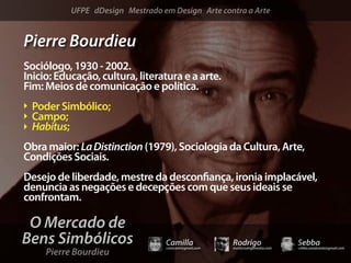 UFPE dDesign Mestrado em Design Arte contra a Arte


Pierre Bourdieu
Sociólogo, 1930 - 2002.
Inicio: Educação, cultura, literatura e a arte.
Fim: Meios de comunicação e política.
 Poder Simbólico;
 Campo;
 Habitus;
Obra maior: La Distinction (1979), Sociologia da Cultura, Arte,
Condições Sociais.
Desejo de liberdade, mestre da descon ança, ironia implacável,
denuncia as negações e decepções com que seus ideais se
confrontam.

 O Mercado de
Bens Simbólicos                   Camilla              Rodrigo                 Sebba
     Pierre Bourdieu
                                  camicami@gmail.com   mail@rodrigomotta.com   sebba.cavalcante@gmail.com
 