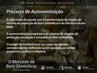 UFPE dDesign Mestrado em Design Arte contra a Arte


Processo de Autonomização
A vida muda de acordo com a transformação da função do
sistema de produção de bens simbólicos e da estrutura destes
bens.

A autonomização progressiva do sistema de relações de
produção, circulação e consumo de bens simbólicos.

O campo se constitui (com seu corpo de agentes
correspondente) de nindo-se em oposição ao campo
econômico, político e religioso.


 O Mercado de
Bens Simbólicos                 Camilla              Rodrigo                 Sebba
    Pierre Bourdieu
                                camicami@gmail.com   mail@rodrigomotta.com   sebba.cavalcante@gmail.com
 