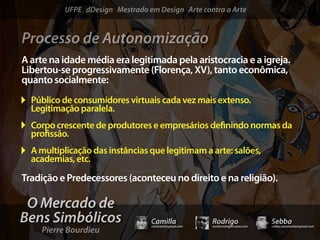 UFPE dDesign Mestrado em Design Arte contra a Arte


Processo de Autonomização
A arte na idade média era legitimada pela aristocracia e a igreja.
Libertou-se progressivamente (Florença, XV), tanto econômica,
quanto socialmente:
  Público de consumidores virtuais cada vez mais extenso.
  Legitimação paralela.
  Corpo crescente de produtores e empresários de nindo normas da
  pro ssão.
  A multiplicação das instâncias que legitimam a arte: salões,
  academias, etc.

Tradição e Predecessores (aconteceu no direito e na religião).

 O Mercado de
Bens Simbólicos                  Camilla              Rodrigo                 Sebba
    Pierre Bourdieu
                                 camicami@gmail.com   mail@rodrigomotta.com   sebba.cavalcante@gmail.com
 