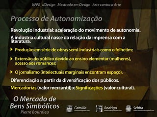 UFPE dDesign Mestrado em Design Arte contra a Arte


Processo de Autonomização
Revolução Industrial: aceleração do movimento de autonomia.
A industria cultural nasce da relação da imprensa com a
literatura.
  Produção em série de obras semi-industriais como o folhetim;
  Extensão do público devido ao ensino elementar (mulheres),
  acesso aos romances;
  O jornalismo (intelectuais marginais encontram espaço).
Diferenciação a partir da diversi cação dos públicos.
Mercadorias (valor mercantil) x Signi cações (valor cultural).

 O Mercado de
Bens Simbólicos                  Camilla              Rodrigo                 Sebba
    Pierre Bourdieu
                                 camicami@gmail.com   mail@rodrigomotta.com   sebba.cavalcante@gmail.com
 