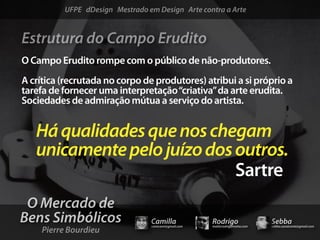 UFPE dDesign Mestrado em Design Arte contra a Arte


Estrutura do Campo Erudito
O Campo Erudito rompe com o público de não-produtores.
A crítica (recrutada no corpo de produtores) atribui a si próprio a
tarefa de fornecer uma interpretação “criativa” da arte erudita.
Sociedades de admiração mútua a serviço do artista.


   Há qualidades que nos chegam
   unicamente pelo juízo dos outros.
                             Sartre
 O Mercado de
Bens Simbólicos                  Camilla              Rodrigo                 Sebba
     Pierre Bourdieu
                                 camicami@gmail.com   mail@rodrigomotta.com   sebba.cavalcante@gmail.com
 
