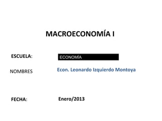 MACROECONOMÍA I

ESCUELA:      ECONOMÍA


NOMBRES      Econ. Leonardo Izquierdo Montoya




FECHA:       Enero/2013

                                                1
 