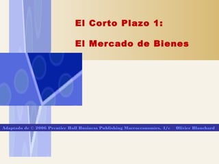 El Corto Plazo 1:
El Mercado de Bienes
Adaptado de © 2006 Prentice Hall Business Publishing Macroeconomícs, 4/e Olivier Blanchard
 